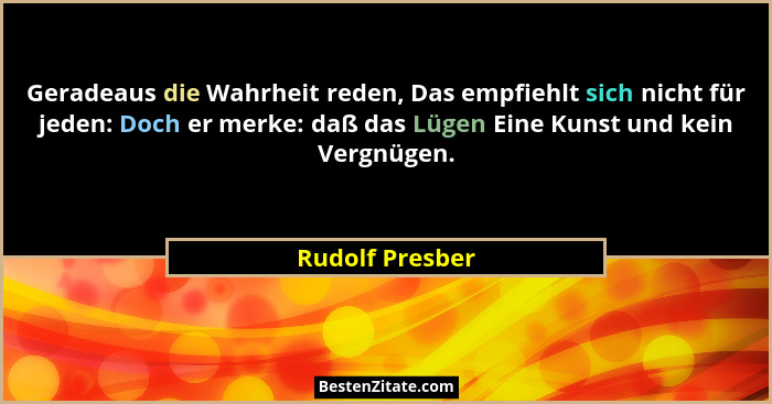 Geradeaus die Wahrheit reden, Das empfiehlt sich nicht für jeden: Doch er merke: daß das Lügen Eine Kunst und kein Vergnügen.... - Rudolf Presber