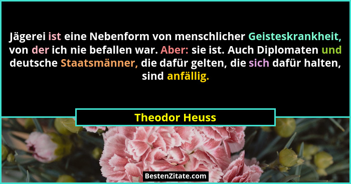 Jägerei ist eine Nebenform von menschlicher Geisteskrankheit, von der ich nie befallen war. Aber: sie ist. Auch Diplomaten und deutsch... - Theodor Heuss