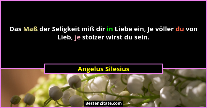 Das Maß der Seligkeit miß dir in Liebe ein, Je völler du von Lieb, je stolzer wirst du sein.... - Angelus Silesius