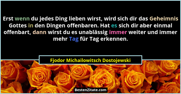 Erst wenn du jedes Ding lieben wirst, wird sich dir das Geheimnis Gottes in den Dingen offenbaren. Hat es sich dir... - Fjodor Michailowitsch Dostojewski