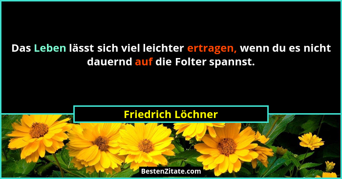 Das Leben lässt sich viel leichter ertragen, wenn du es nicht dauernd auf die Folter spannst.... - Friedrich Löchner