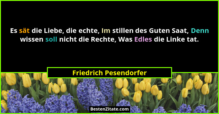 Es sät die Liebe, die echte, Im stillen des Guten Saat, Denn wissen soll nicht die Rechte, Was Edles die Linke tat.... - Friedrich Pesendorfer