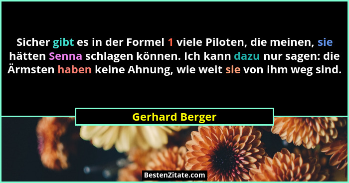 Sicher gibt es in der Formel 1 viele Piloten, die meinen, sie hätten Senna schlagen können. Ich kann dazu nur sagen: die Ärmsten habe... - Gerhard Berger
