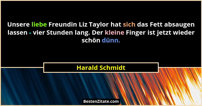 Unsere liebe Freundin Liz Taylor hat sich das Fett absaugen lassen - vier Stunden lang. Der kleine Finger ist jetzt wieder schön dünn... - Harald Schmidt