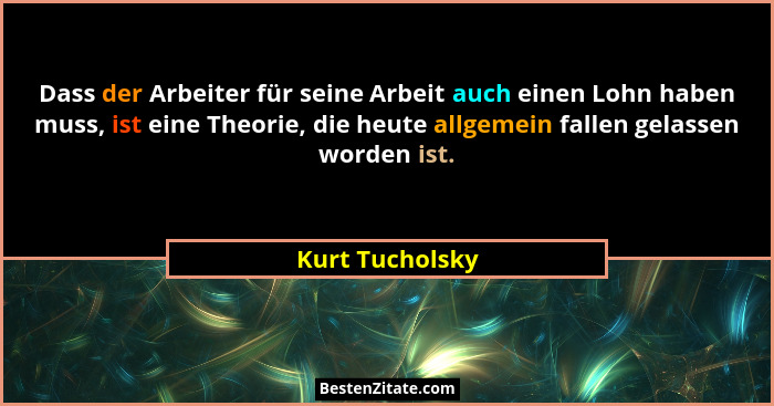 Dass der Arbeiter für seine Arbeit auch einen Lohn haben muss, ist eine Theorie, die heute allgemein fallen gelassen worden ist.... - Kurt Tucholsky