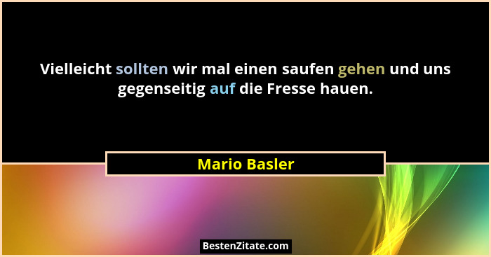 Vielleicht sollten wir mal einen saufen gehen und uns gegenseitig auf die Fresse hauen.... - Mario Basler