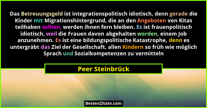 Das Betreuungsgeld ist integrationspolitisch idiotisch, denn gerade die Kinder mit Migrationshintergrund, die an den Angeboten von K... - Peer Steinbrück