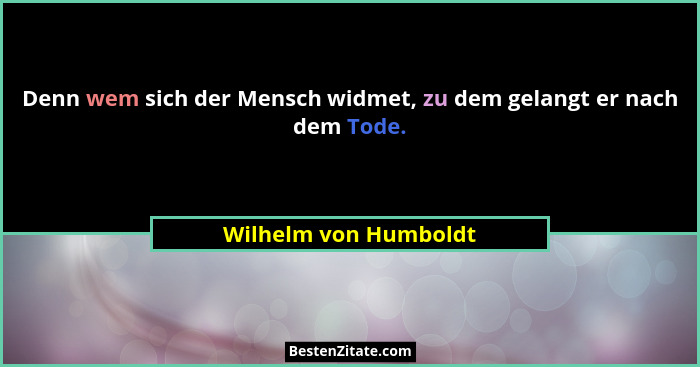 Denn wem sich der Mensch widmet, zu dem gelangt er nach dem Tode.... - Wilhelm von Humboldt