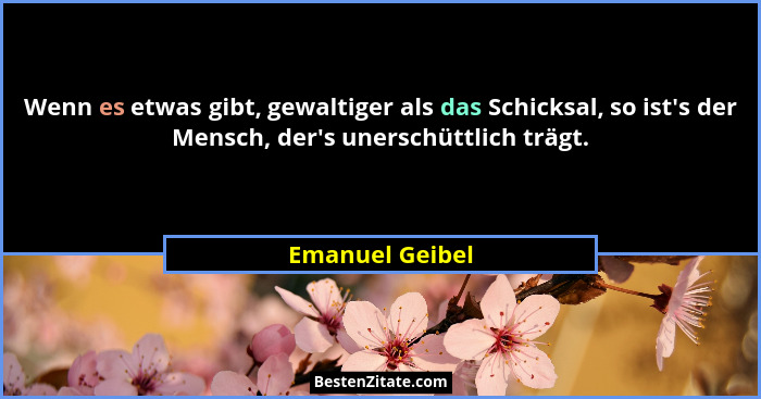 Wenn es etwas gibt, gewaltiger als das Schicksal, so ist's der Mensch, der's unerschüttlich trägt.... - Emanuel Geibel