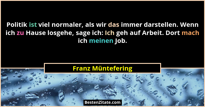 Politik ist viel normaler, als wir das immer darstellen. Wenn ich zu Hause losgehe, sage ich: Ich geh auf Arbeit. Dort mach ich me... - Franz Müntefering