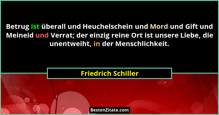 Betrug ist überall und Heuchelschein und Mord und Gift und Meineid und Verrat; der einzig reine Ort ist unsere Liebe, die unentwe... - Friedrich Schiller