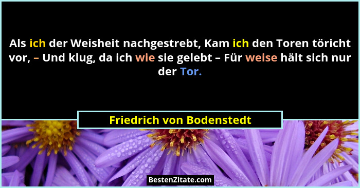 Als ich der Weisheit nachgestrebt, Kam ich den Toren töricht vor, – Und klug, da ich wie sie gelebt – Für weise hält sich n... - Friedrich von Bodenstedt