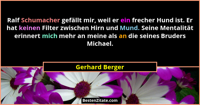 Ralf Schumacher gefällt mir, weil er ein frecher Hund ist. Er hat keinen Filter zwischen Hirn und Mund. Seine Mentalität erinnert mic... - Gerhard Berger