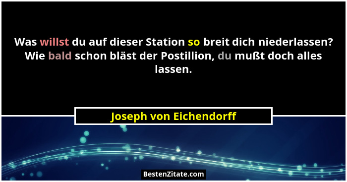 Was willst du auf dieser Station so breit dich niederlassen? Wie bald schon bläst der Postillion, du mußt doch alles lassen.... - Joseph von Eichendorff
