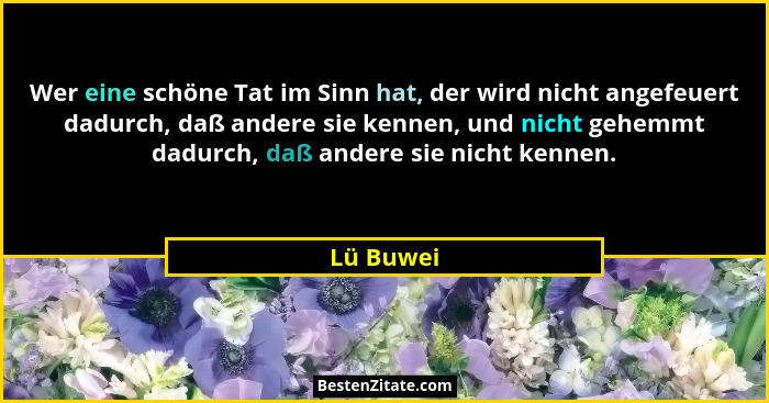 Wer eine schöne Tat im Sinn hat, der wird nicht angefeuert dadurch, daß andere sie kennen, und nicht gehemmt dadurch, daß andere sie nicht... - Lü Buwei