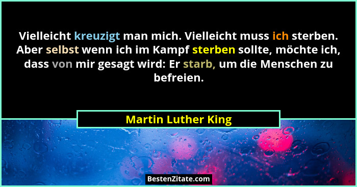 Vielleicht kreuzigt man mich. Vielleicht muss ich sterben. Aber selbst wenn ich im Kampf sterben sollte, möchte ich, dass von mir... - Martin Luther King