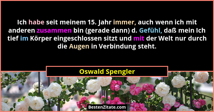 Ich habe seit meinem 15. Jahr immer, auch wenn ich mit anderen zusammen bin (gerade dann) d. Gefühl, daß mein Ich tief im Körper ein... - Oswald Spengler