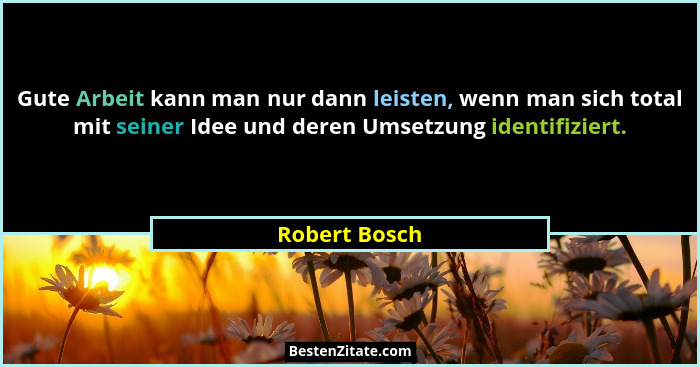 Gute Arbeit kann man nur dann leisten, wenn man sich total mit seiner Idee und deren Umsetzung identifiziert.... - Robert Bosch