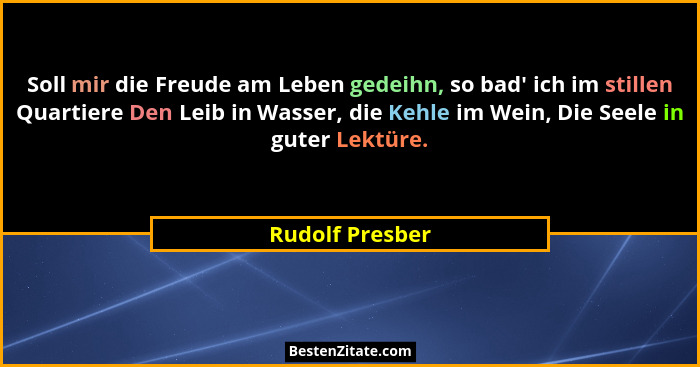 Soll mir die Freude am Leben gedeihn, so bad' ich im stillen Quartiere Den Leib in Wasser, die Kehle im Wein, Die Seele in guter... - Rudolf Presber