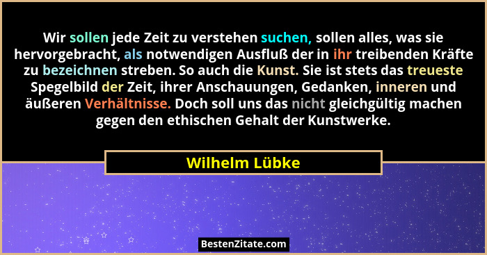 Wir sollen jede Zeit zu verstehen suchen, sollen alles, was sie hervorgebracht, als notwendigen Ausfluß der in ihr treibenden Kräfte z... - Wilhelm Lübke