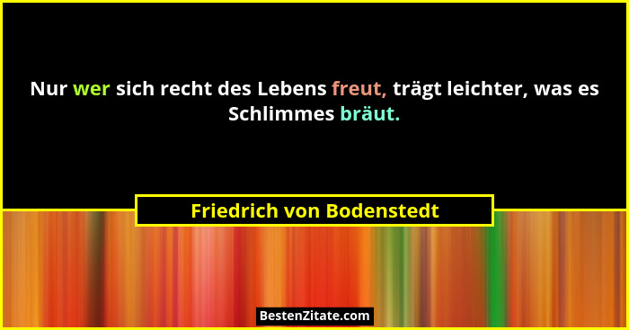 Nur wer sich recht des Lebens freut, trägt leichter, was es Schlimmes bräut.... - Friedrich von Bodenstedt