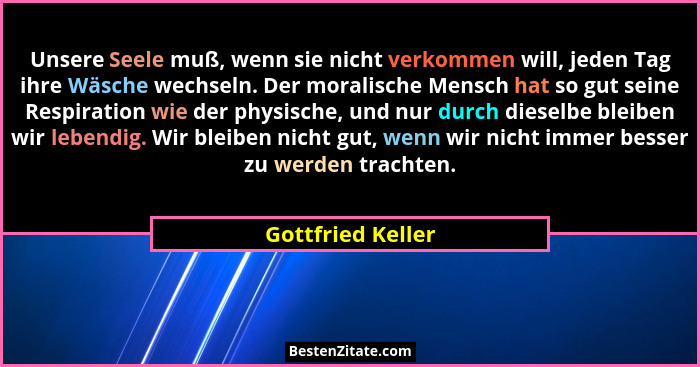Unsere Seele muß, wenn sie nicht verkommen will, jeden Tag ihre Wäsche wechseln. Der moralische Mensch hat so gut seine Respiration... - Gottfried Keller