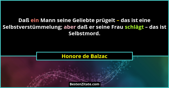 Daß ein Mann seine Geliebte prügelt – das ist eine Selbstverstümmelung; aber daß er seine Frau schlägt – das ist Selbstmord.... - Honore de Balzac