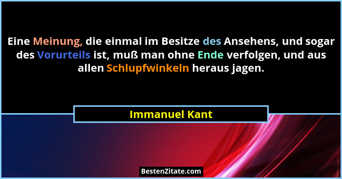 Eine Meinung, die einmal im Besitze des Ansehens, und sogar des Vorurteils ist, muß man ohne Ende verfolgen, und aus allen Schlupfwink... - Immanuel Kant