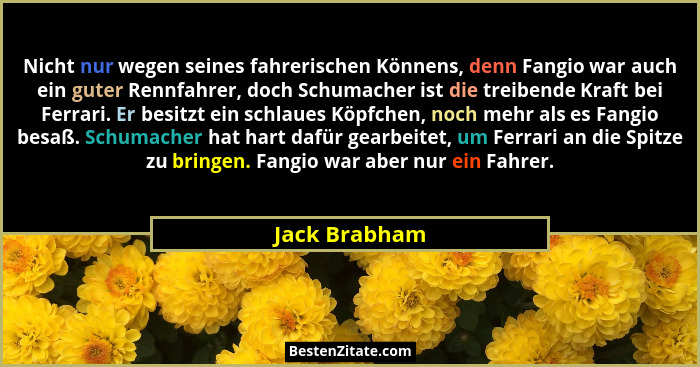 Nicht nur wegen seines fahrerischen Könnens, denn Fangio war auch ein guter Rennfahrer, doch Schumacher ist die treibende Kraft bei Fer... - Jack Brabham