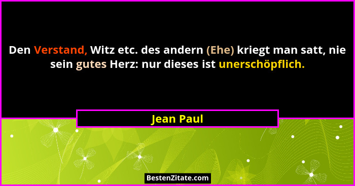 Den Verstand, Witz etc. des andern (Ehe) kriegt man satt, nie sein gutes Herz: nur dieses ist unerschöpflich.... - Jean Paul