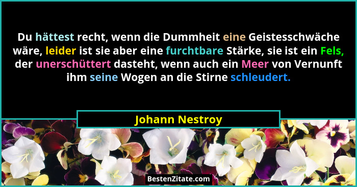 Du hättest recht, wenn die Dummheit eine Geistesschwäche wäre, leider ist sie aber eine furchtbare Stärke, sie ist ein Fels, der uner... - Johann Nestroy