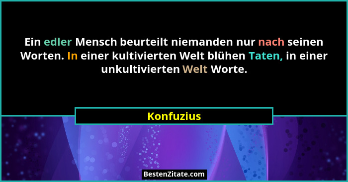 Ein edler Mensch beurteilt niemanden nur nach seinen Worten. In einer kultivierten Welt blühen Taten, in einer unkultivierten Welt Worte.... - Konfuzius