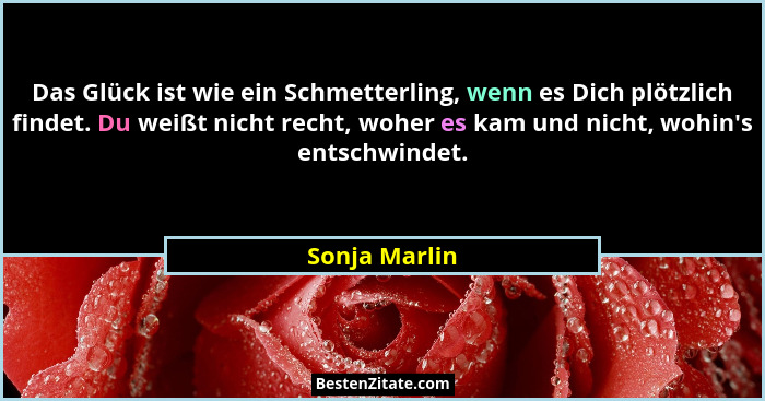 Das Glück ist wie ein Schmetterling, wenn es Dich plötzlich findet. Du weißt nicht recht, woher es kam und nicht, wohin's entschwin... - Sonja Marlin