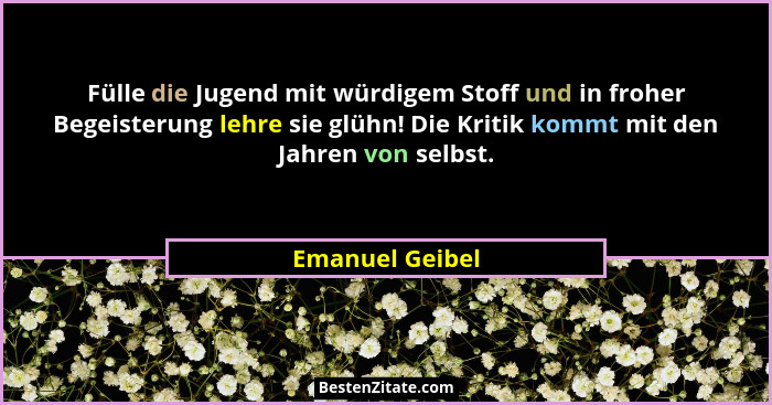 Fülle die Jugend mit würdigem Stoff und in froher Begeisterung lehre sie glühn! Die Kritik kommt mit den Jahren von selbst.... - Emanuel Geibel