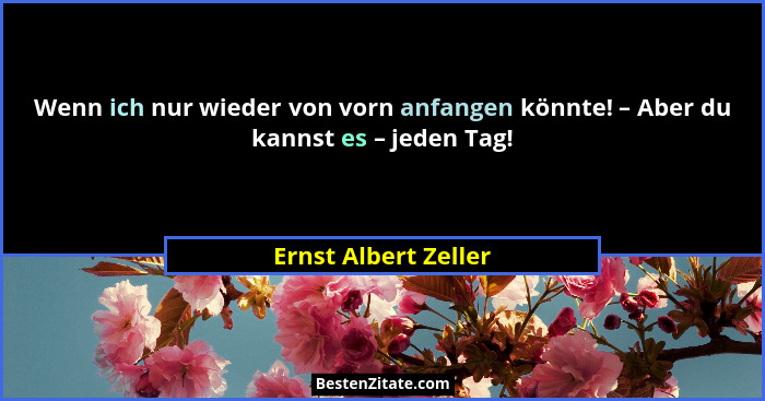 Wenn ich nur wieder von vorn anfangen könnte! – Aber du kannst es – jeden Tag!... - Ernst Albert Zeller
