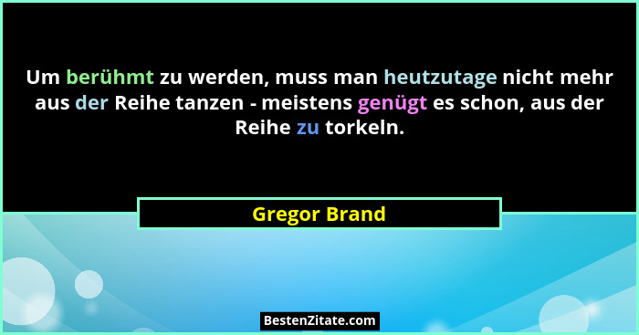 Um berühmt zu werden, muss man heutzutage nicht mehr aus der Reihe tanzen - meistens genügt es schon, aus der Reihe zu torkeln.... - Gregor Brand