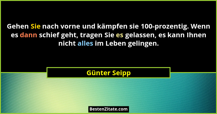 Gehen Sie nach vorne und kämpfen sie 100-prozentig. Wenn es dann schief geht, tragen Sie es gelassen, es kann Ihnen nicht alles im Lebe... - Günter Seipp