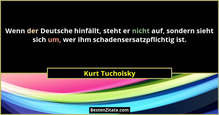 Wenn der Deutsche hinfällt, steht er nicht auf, sondern sieht sich um, wer ihm schadensersatzpflichtig ist.... - Kurt Tucholsky