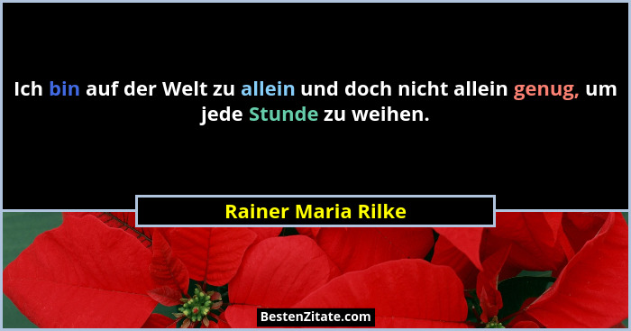 Ich bin auf der Welt zu allein und doch nicht allein genug, um jede Stunde zu weihen.... - Rainer Maria Rilke