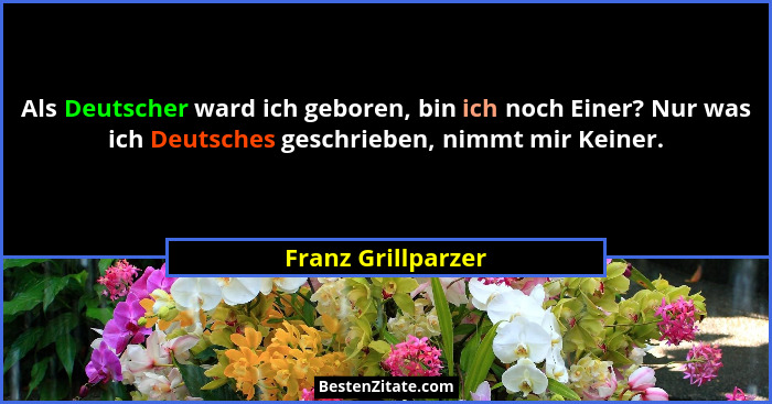 Als Deutscher ward ich geboren, bin ich noch Einer? Nur was ich Deutsches geschrieben, nimmt mir Keiner.... - Franz Grillparzer