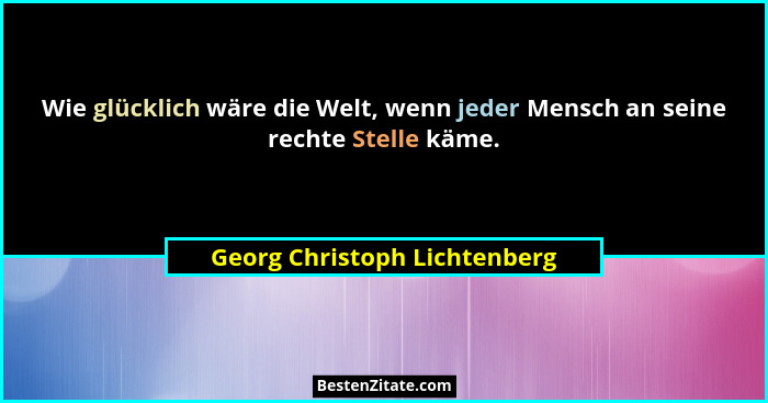 Wie glücklich wäre die Welt, wenn jeder Mensch an seine rechte Stelle käme.... - Georg Christoph Lichtenberg