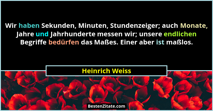 Wir haben Sekunden, Minuten, Stundenzeiger; auch Monate, Jahre und Jahrhunderte messen wir; unsere endlichen Begriffe bedürfen das Ma... - Heinrich Weiss