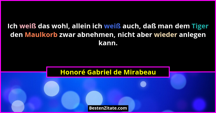 Ich weiß das wohl, allein ich weiß auch, daß man dem Tiger den Maulkorb zwar abnehmen, nicht aber wieder anlegen kann.... - Honoré Gabriel de Mirabeau