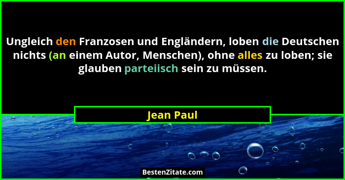 Ungleich den Franzosen und Engländern, loben die Deutschen nichts (an einem Autor, Menschen), ohne alles zu loben; sie glauben parteiisch... - Jean Paul