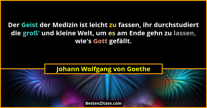 Der Geist der Medizin ist leicht zu fassen, ihr durchstudiert die groß' und kleine Welt, um es am Ende gehn zu lassen... - Johann Wolfgang von Goethe