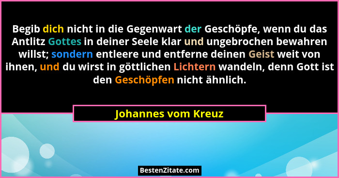 Begib dich nicht in die Gegenwart der Geschöpfe, wenn du das Antlitz Gottes in deiner Seele klar und ungebrochen bewahren willst;... - Johannes vom Kreuz