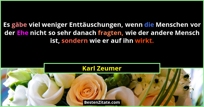 Es gäbe viel weniger Enttäuschungen, wenn die Menschen vor der Ehe nicht so sehr danach fragten, wie der andere Mensch ist, sondern wie... - Karl Zeumer