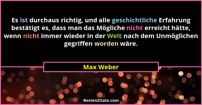 Es ist durchaus richtig, und alle geschichtliche Erfahrung bestätigt es, dass man das Mögliche nicht erreicht hätte, wenn nicht immer wied... - Max Weber