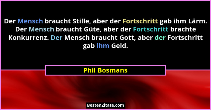 Der Mensch braucht Stille, aber der Fortschritt gab ihm Lärm. Der Mensch braucht Güte, aber der Fortschritt brachte Konkurrenz. Der Men... - Phil Bosmans