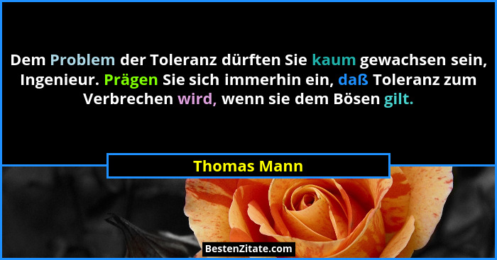 Dem Problem der Toleranz dürften Sie kaum gewachsen sein, Ingenieur. Prägen Sie sich immerhin ein, daß Toleranz zum Verbrechen wird, wen... - Thomas Mann